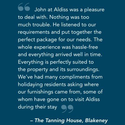 John at Aldiss was a pleasure to deal with. Nothing was too much trouble. He listened to our requirements and put together the perfect package for our needs. The whole experience was hassle-free and everything arrived well in time. Everything is perfectly suited to the property and its surroundings. We’ve had many compliments from holidaying residents asking where our furnishings came from, some of whom have gone on to visit Aldiss during their stay – The Tanning House, Blakeney