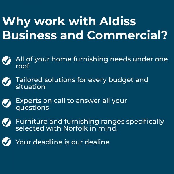 Why work with Aldiss Business and Commercial?  All of your home furnishing needs under one roof  Tailored solutions for every budget and situation  Experts on call to answer all your questions  Furniture and furnishing ranges specifically selected with Norfolk in mind  Your deadline is our deadline